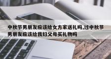 中秋节男朋友应该给女方家送礼吗,过中秋节男朋友应该给我妇父母买礼物吗