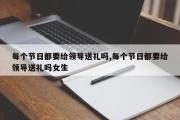 每个节日都要给领导送礼吗,每个节日都要给领导送礼吗女生