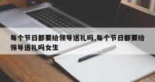 每个节日都要给领导送礼吗,每个节日都要给领导送礼吗女生